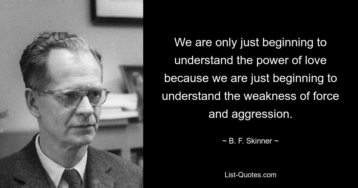 We are only just beginning to understand the power of love because we are just beginning to understand the weakness of force and aggression. — © B. F. Skinner