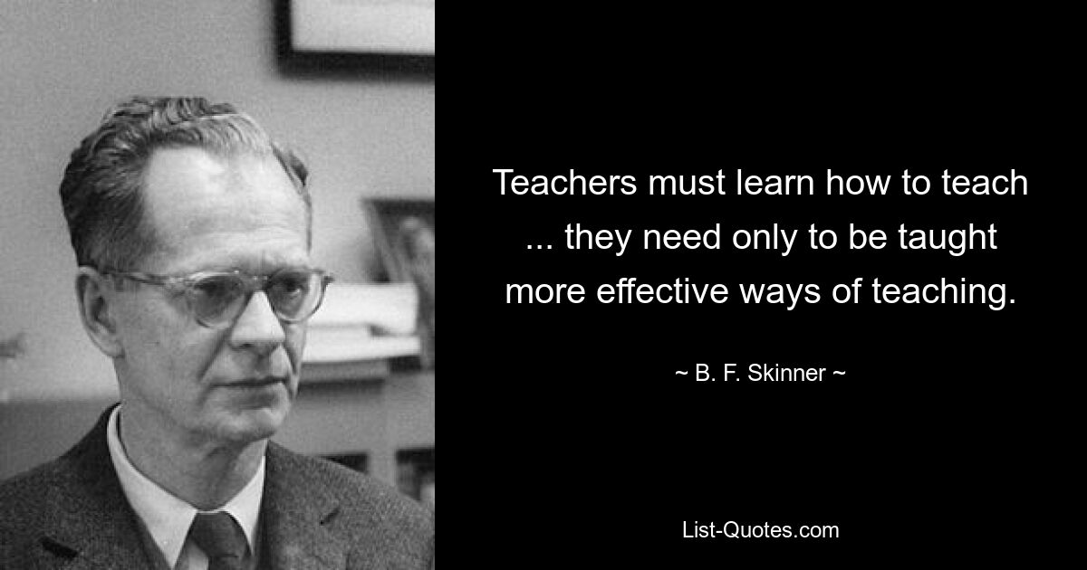 Teachers must learn how to teach ... they need only to be taught more effective ways of teaching. — © B. F. Skinner