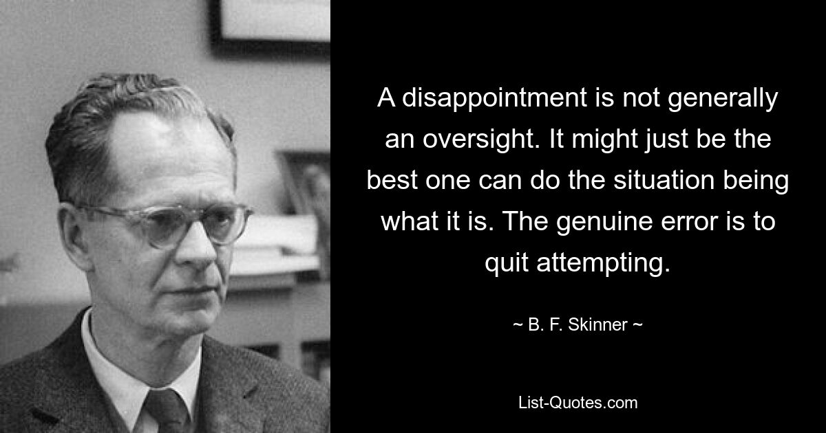 A disappointment is not generally an oversight. It might just be the best one can do the situation being what it is. The genuine error is to quit attempting. — © B. F. Skinner