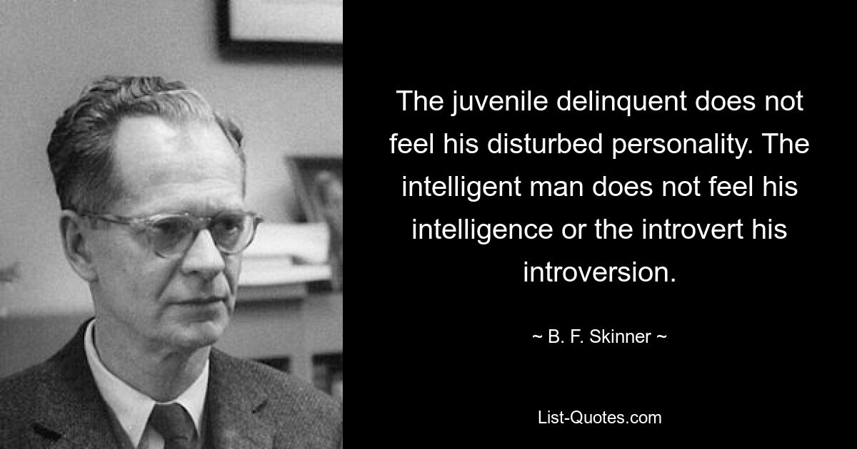 The juvenile delinquent does not feel his disturbed personality. The intelligent man does not feel his intelligence or the introvert his introversion. — © B. F. Skinner