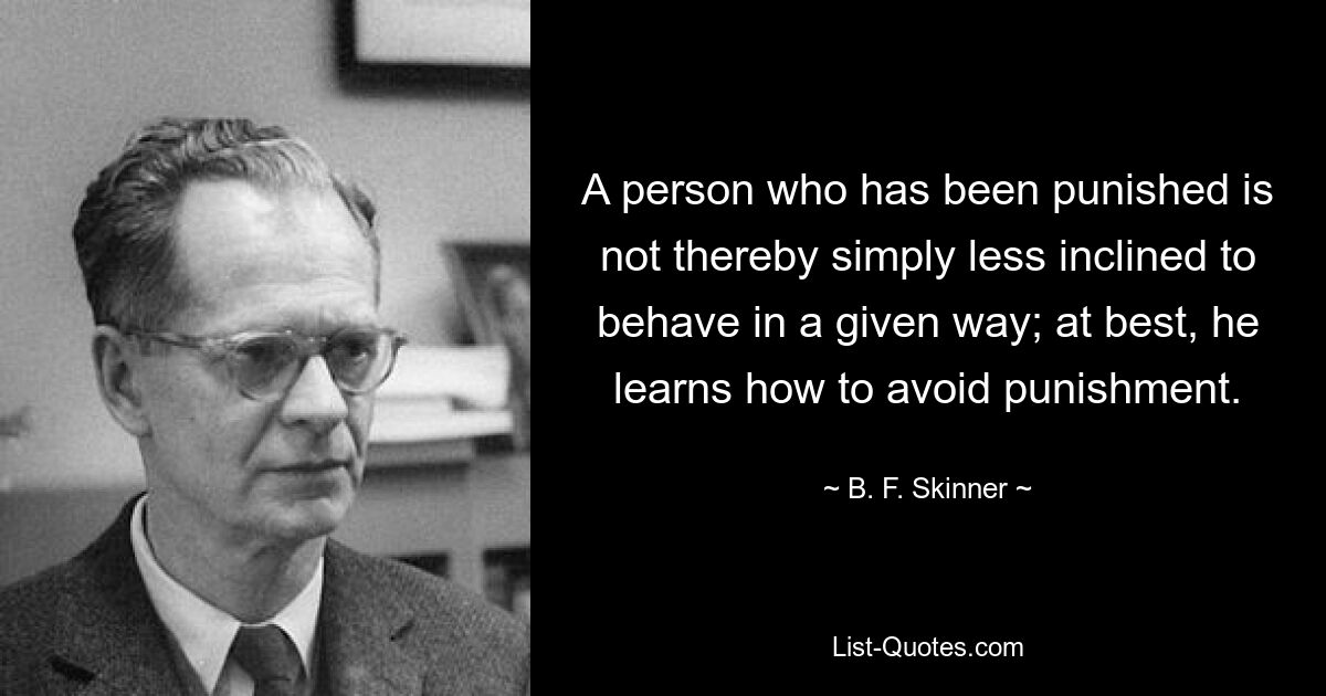 A person who has been punished is not thereby simply less inclined to behave in a given way; at best, he learns how to avoid punishment. — © B. F. Skinner