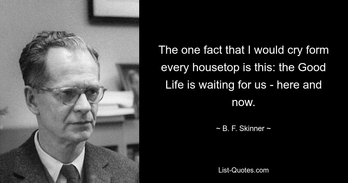 The one fact that I would cry form every housetop is this: the Good Life is waiting for us - here and now. — © B. F. Skinner