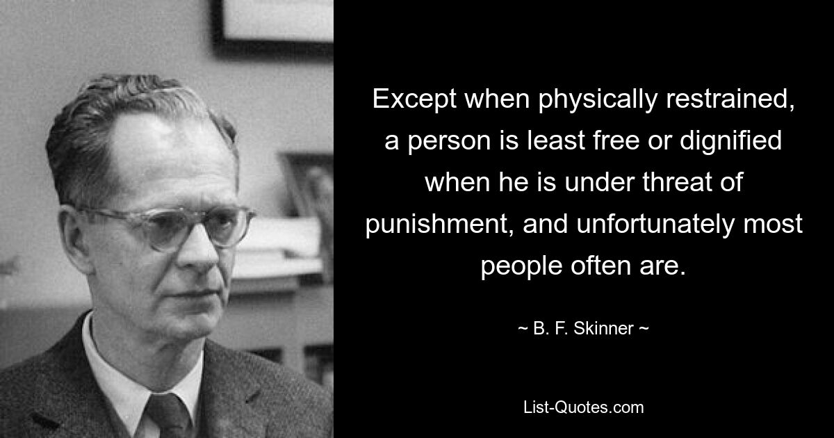 Except when physically restrained, a person is least free or dignified when he is under threat of punishment, and unfortunately most people often are. — © B. F. Skinner