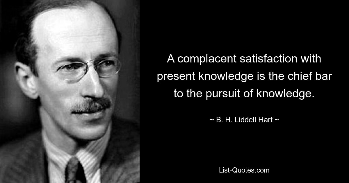 A complacent satisfaction with present knowledge is the chief bar to the pursuit of knowledge. — © B. H. Liddell Hart