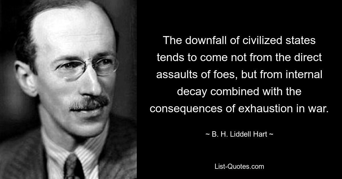 The downfall of civilized states tends to come not from the direct assaults of foes, but from internal decay combined with the consequences of exhaustion in war. — © B. H. Liddell Hart