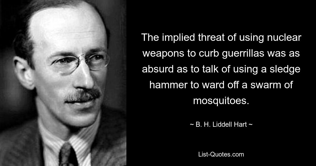 The implied threat of using nuclear weapons to curb guerrillas was as absurd as to talk of using a sledge hammer to ward off a swarm of mosquitoes. — © B. H. Liddell Hart