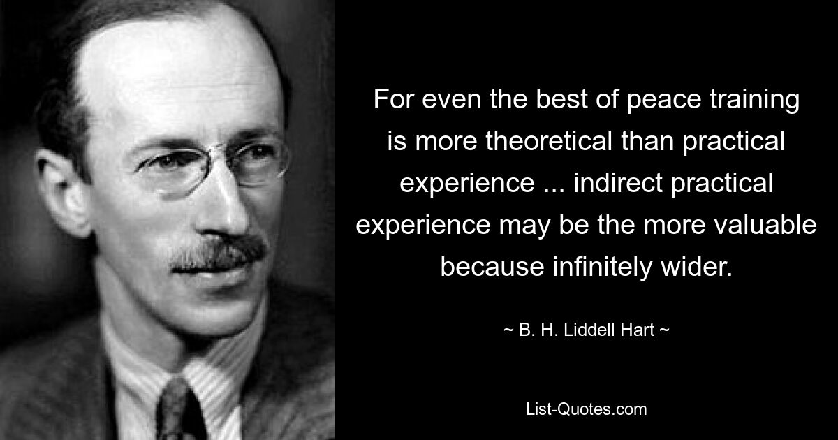 For even the best of peace training is more theoretical than practical experience ... indirect practical experience may be the more valuable because infinitely wider. — © B. H. Liddell Hart