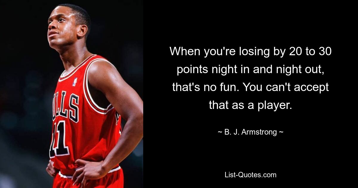 When you're losing by 20 to 30 points night in and night out, that's no fun. You can't accept that as a player. — © B. J. Armstrong