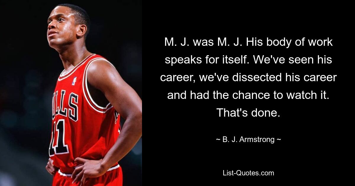 M. J. was M. J. His body of work speaks for itself. We've seen his career, we've dissected his career and had the chance to watch it. That's done. — © B. J. Armstrong