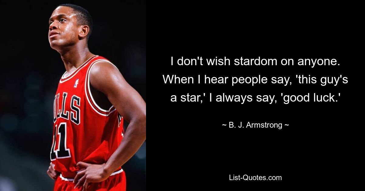 I don't wish stardom on anyone. When I hear people say, 'this guy's a star,' I always say, 'good luck.' — © B. J. Armstrong