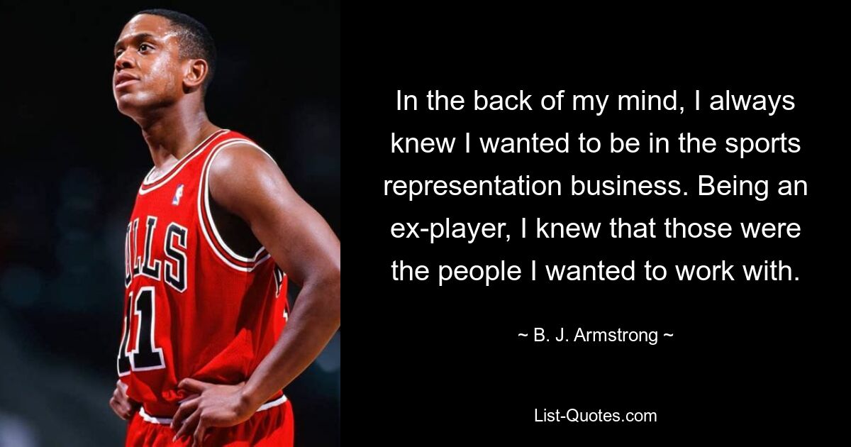 In the back of my mind, I always knew I wanted to be in the sports representation business. Being an ex-player, I knew that those were the people I wanted to work with. — © B. J. Armstrong