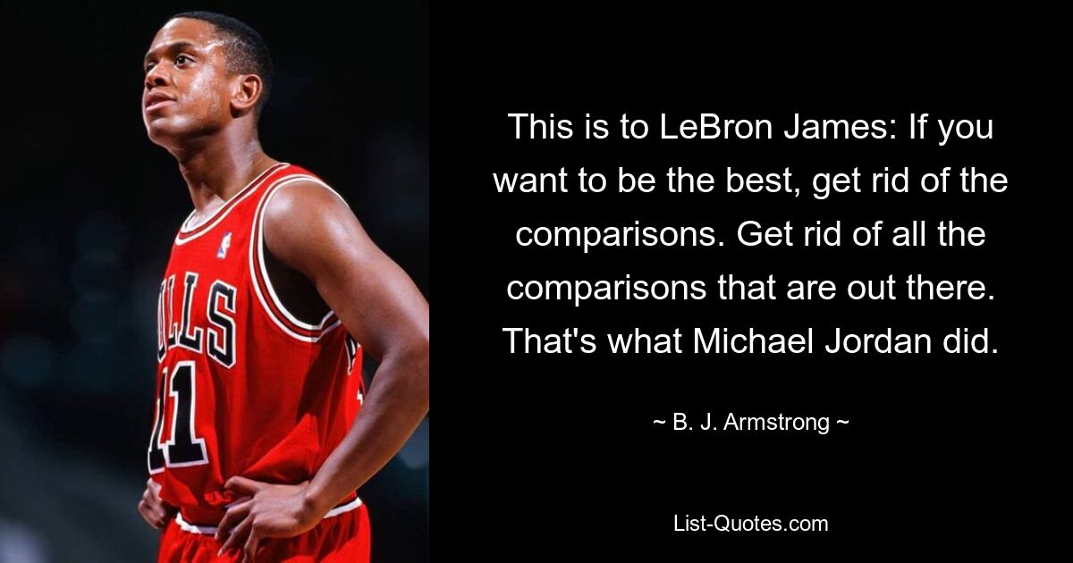 This is to LeBron James: If you want to be the best, get rid of the comparisons. Get rid of all the comparisons that are out there. That's what Michael Jordan did. — © B. J. Armstrong