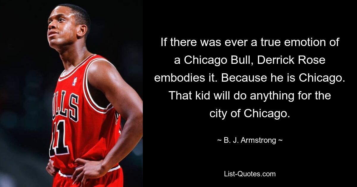 If there was ever a true emotion of a Chicago Bull, Derrick Rose embodies it. Because he is Chicago. That kid will do anything for the city of Chicago. — © B. J. Armstrong