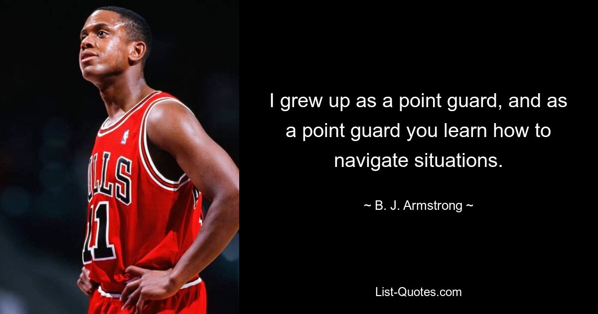 I grew up as a point guard, and as a point guard you learn how to navigate situations. — © B. J. Armstrong