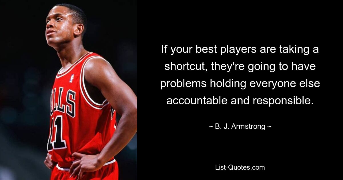 If your best players are taking a shortcut, they're going to have problems holding everyone else accountable and responsible. — © B. J. Armstrong