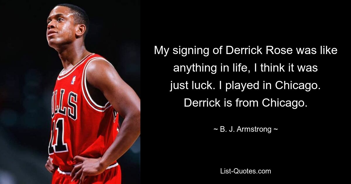 My signing of Derrick Rose was like anything in life, I think it was just luck. I played in Chicago. Derrick is from Chicago. — © B. J. Armstrong