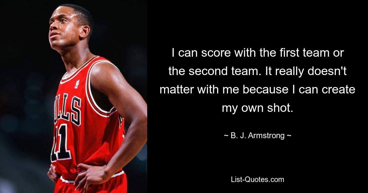 I can score with the first team or the second team. It really doesn't matter with me because I can create my own shot. — © B. J. Armstrong