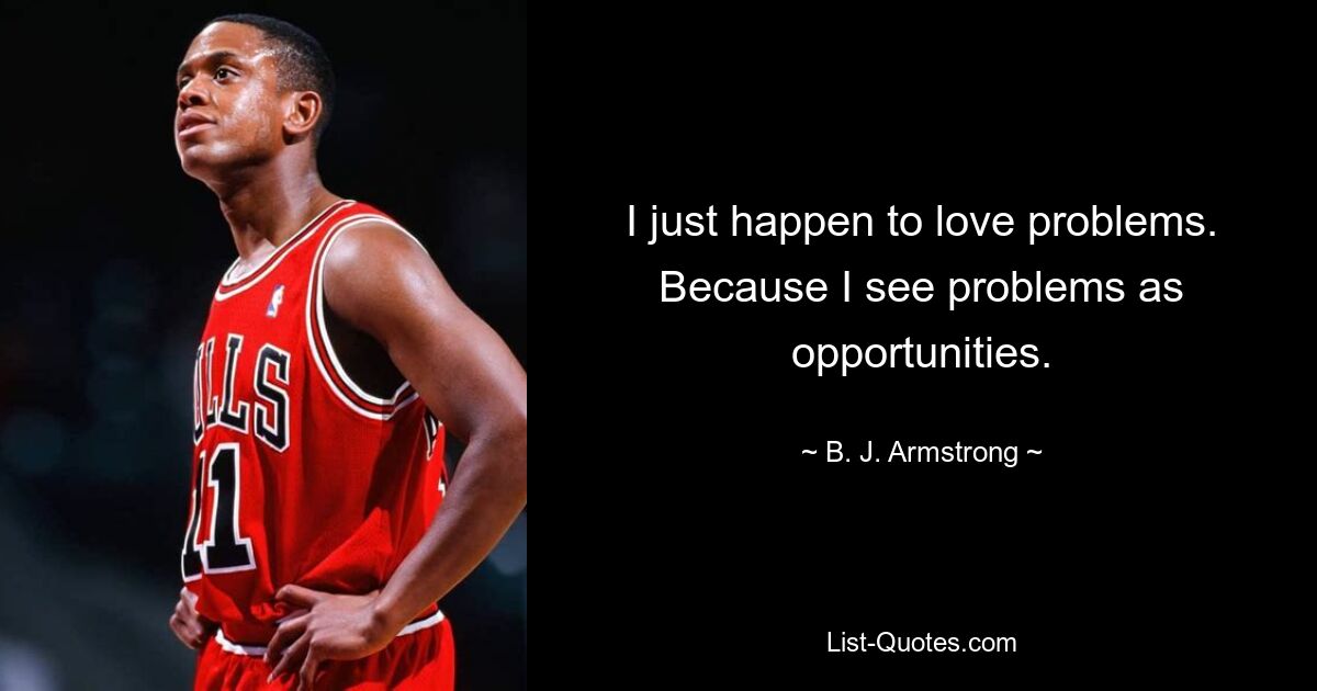 I just happen to love problems. Because I see problems as opportunities. — © B. J. Armstrong