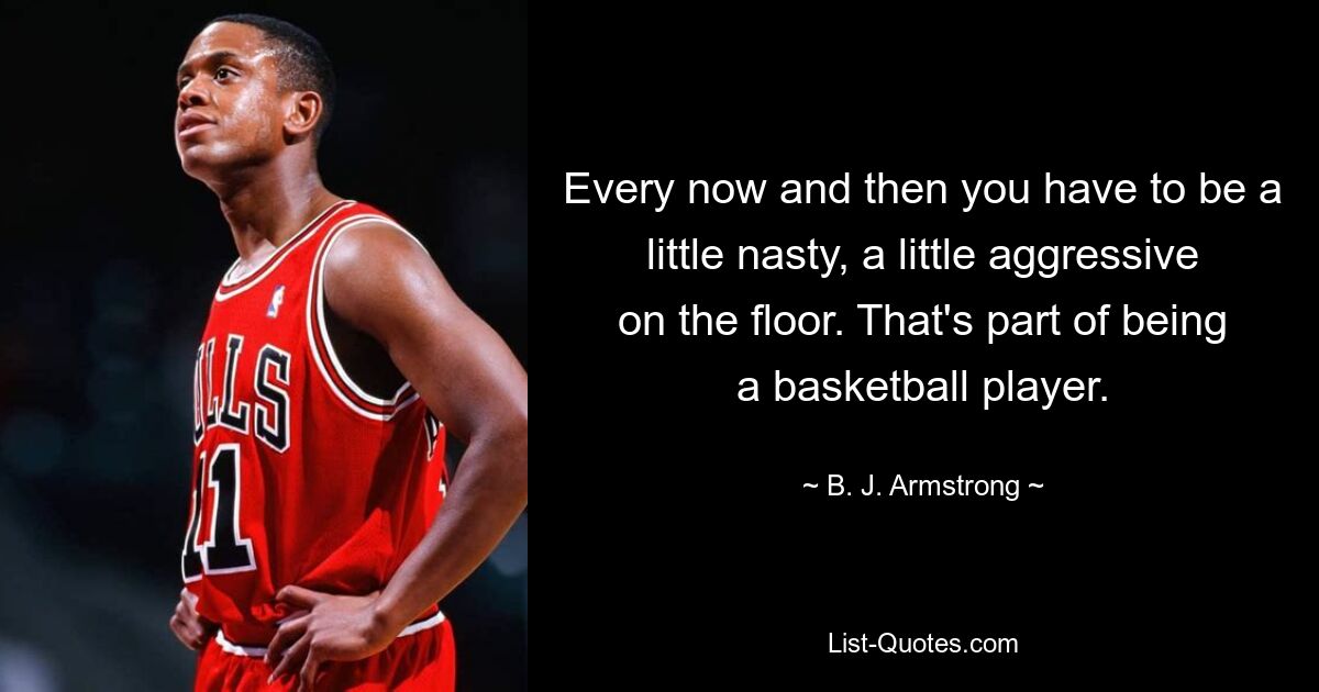 Every now and then you have to be a little nasty, a little aggressive on the floor. That's part of being a basketball player. — © B. J. Armstrong