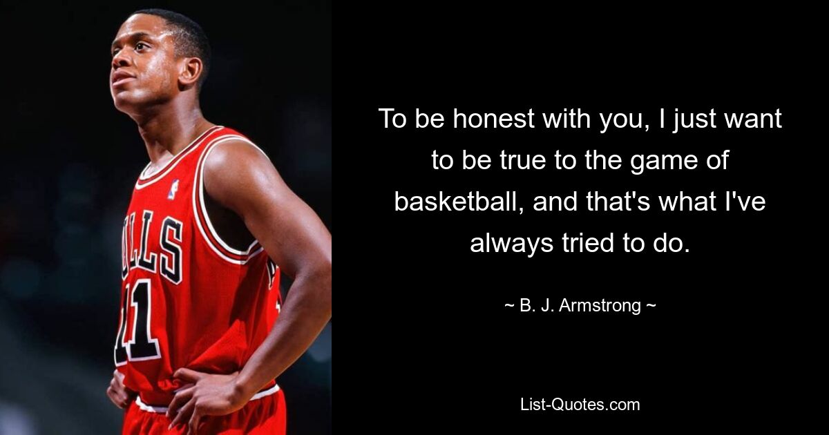 To be honest with you, I just want to be true to the game of basketball, and that's what I've always tried to do. — © B. J. Armstrong