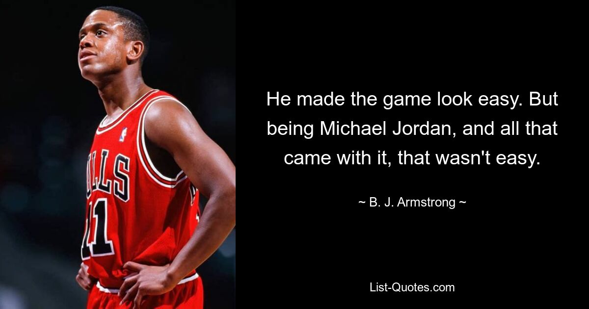 He made the game look easy. But being Michael Jordan, and all that came with it, that wasn't easy. — © B. J. Armstrong