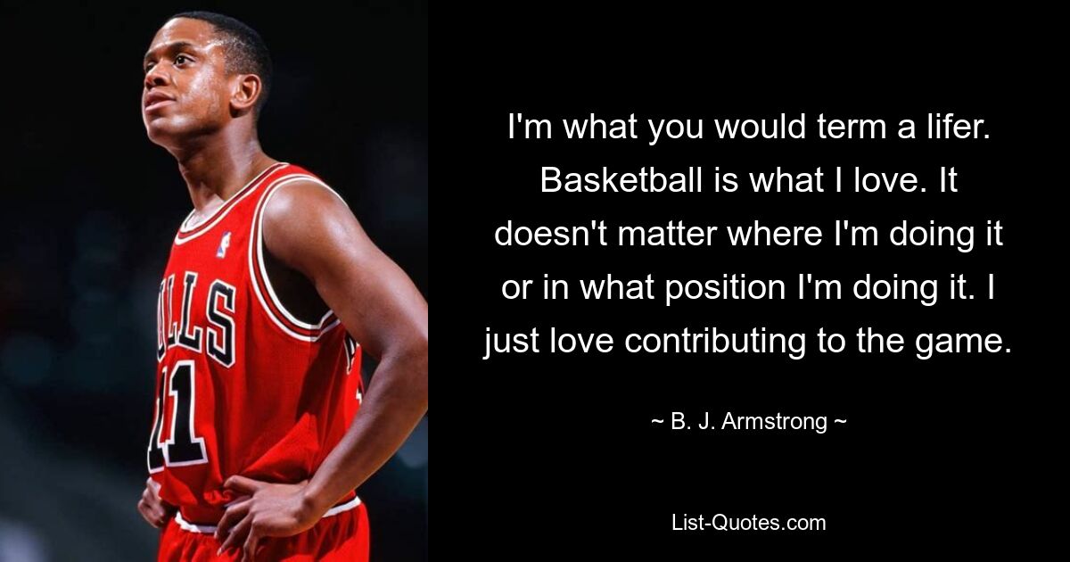 I'm what you would term a lifer. Basketball is what I love. It doesn't matter where I'm doing it or in what position I'm doing it. I just love contributing to the game. — © B. J. Armstrong