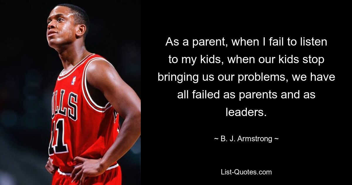 As a parent, when I fail to listen to my kids, when our kids stop bringing us our problems, we have all failed as parents and as leaders. — © B. J. Armstrong