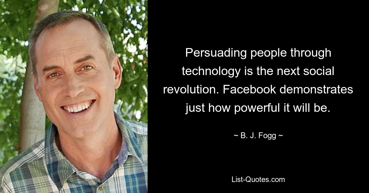 Persuading people through technology is the next social revolution. Facebook demonstrates just how powerful it will be. — © B. J. Fogg