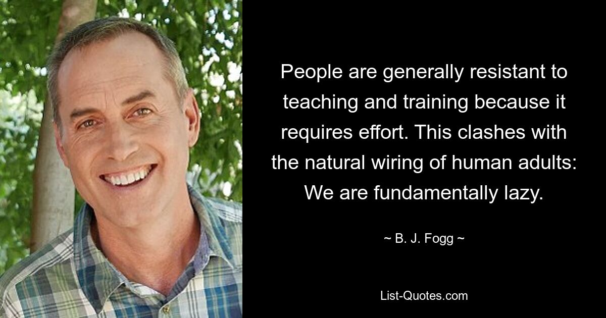 People are generally resistant to teaching and training because it requires effort. This clashes with the natural wiring of human adults: We are fundamentally lazy. — © B. J. Fogg