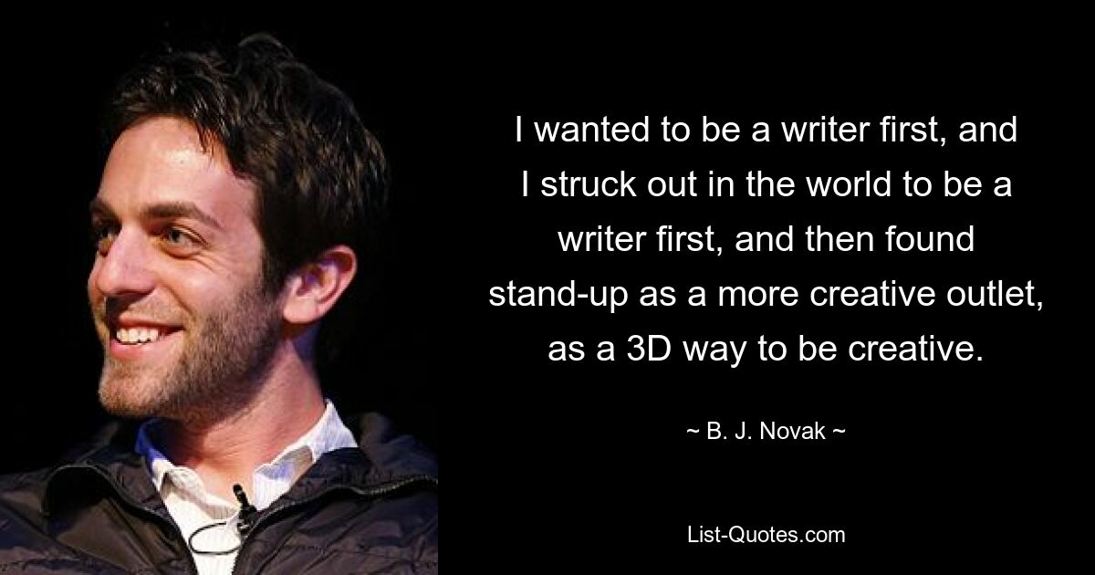 I wanted to be a writer first, and I struck out in the world to be a writer first, and then found stand-up as a more creative outlet, as a 3D way to be creative. — © B. J. Novak