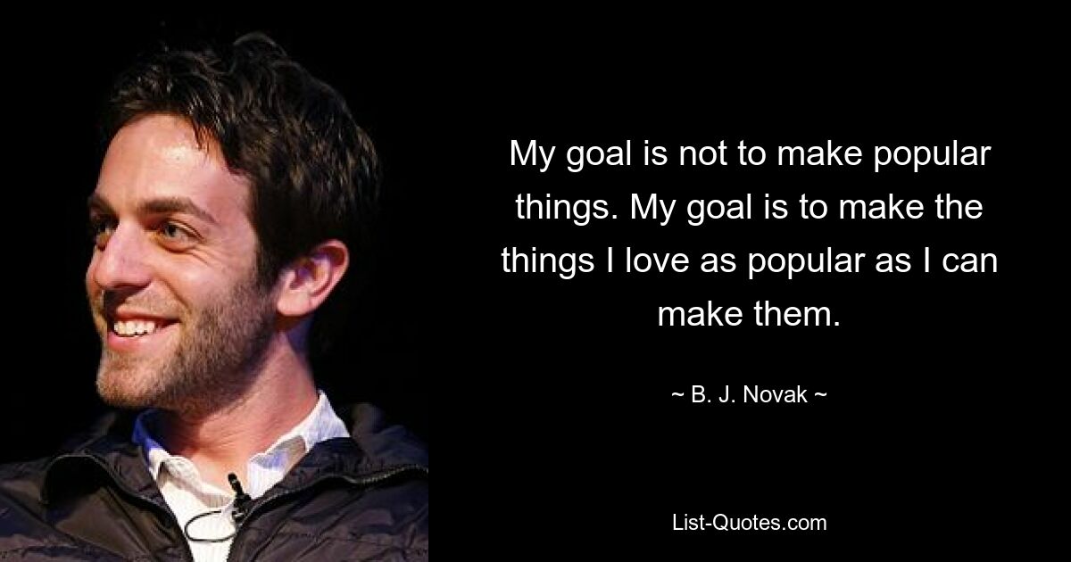 My goal is not to make popular things. My goal is to make the things I love as popular as I can make them. — © B. J. Novak