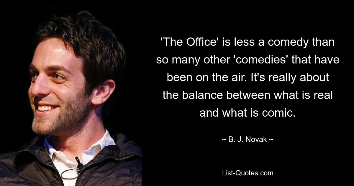 'The Office' is less a comedy than so many other 'comedies' that have been on the air. It's really about the balance between what is real and what is comic. — © B. J. Novak