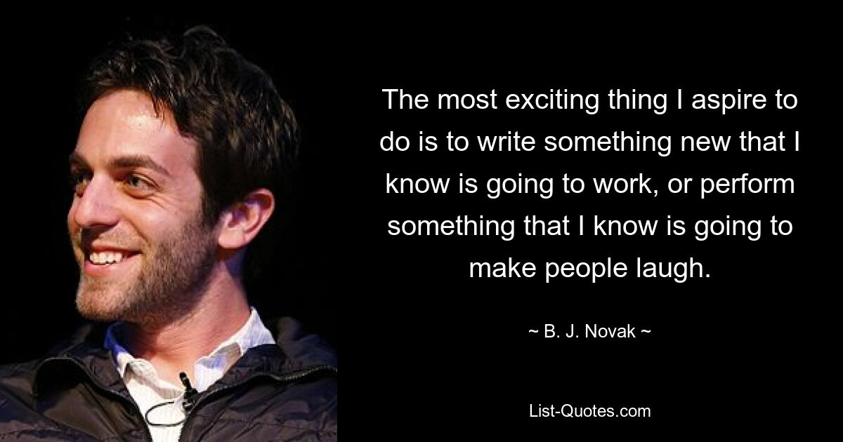 The most exciting thing I aspire to do is to write something new that I know is going to work, or perform something that I know is going to make people laugh. — © B. J. Novak