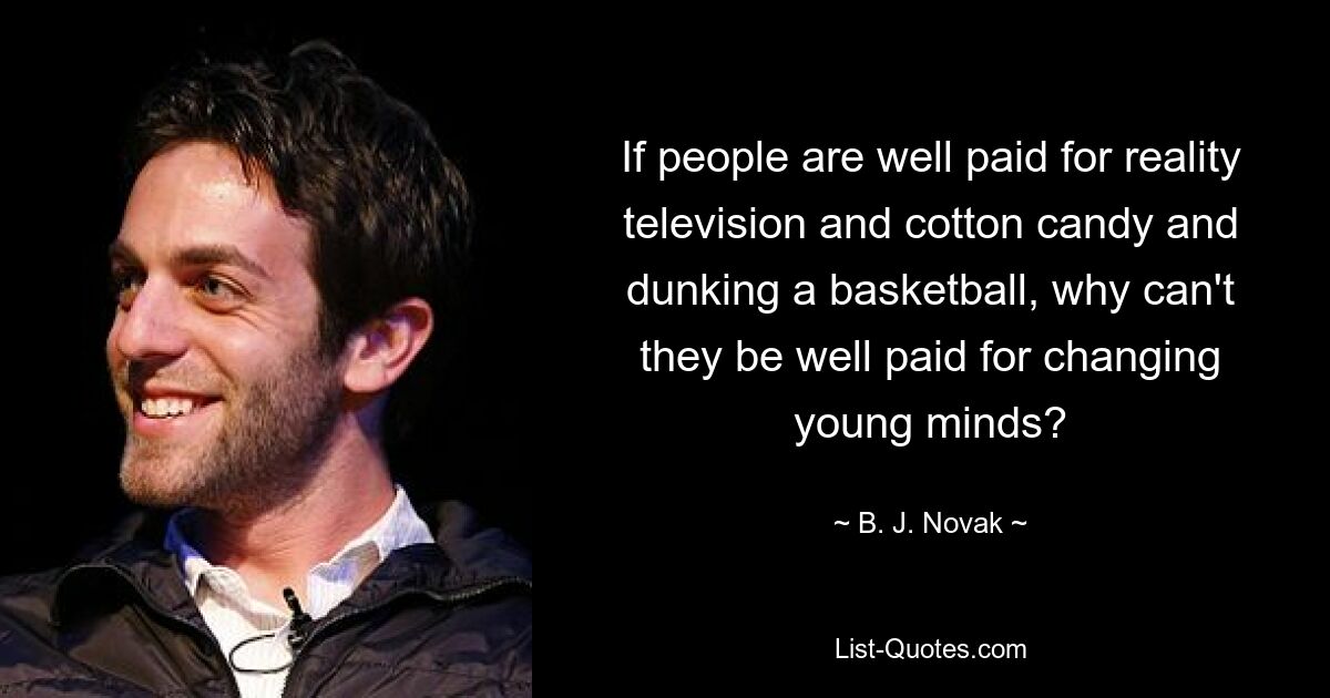 If people are well paid for reality television and cotton candy and dunking a basketball, why can't they be well paid for changing young minds? — © B. J. Novak