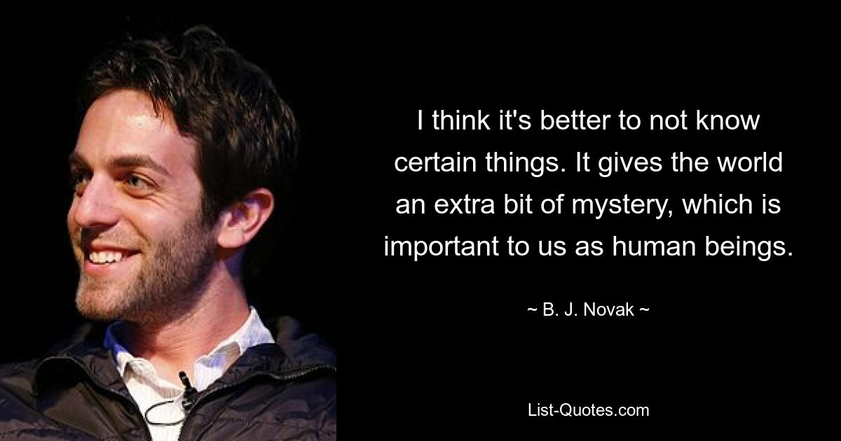 I think it's better to not know certain things. It gives the world an extra bit of mystery, which is important to us as human beings. — © B. J. Novak