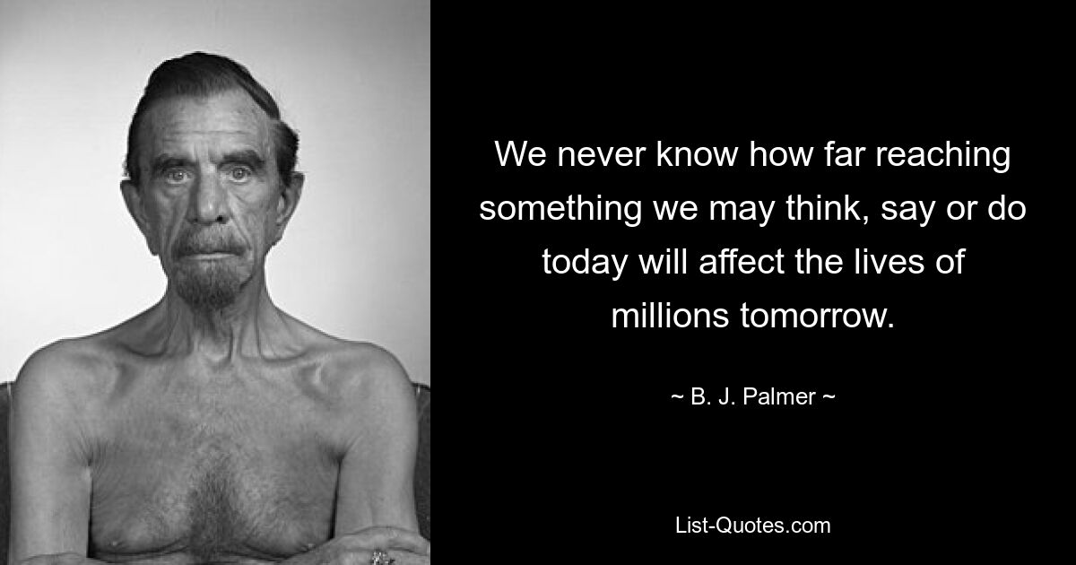 We never know how far reaching something we may think, say or do today will affect the lives of millions tomorrow. — © B. J. Palmer