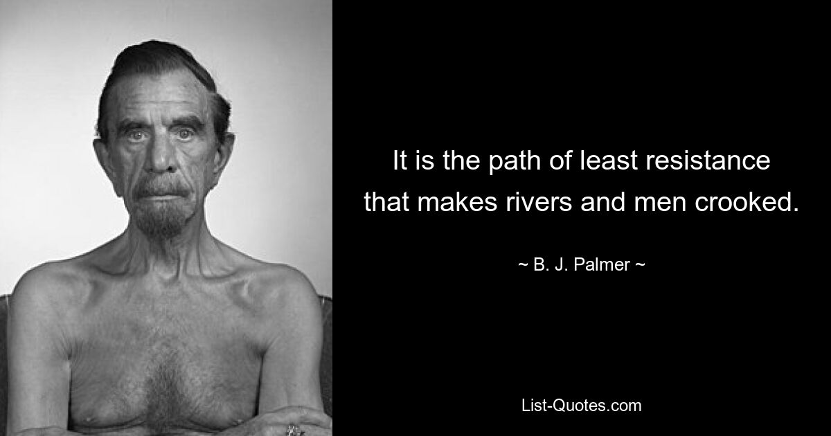 It is the path of least resistance that makes rivers and men crooked. — © B. J. Palmer