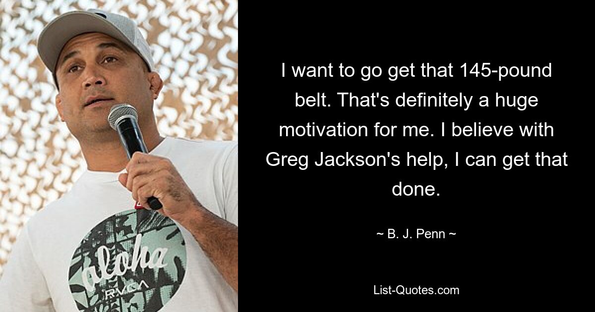 I want to go get that 145-pound belt. That's definitely a huge motivation for me. I believe with Greg Jackson's help, I can get that done. — © B. J. Penn