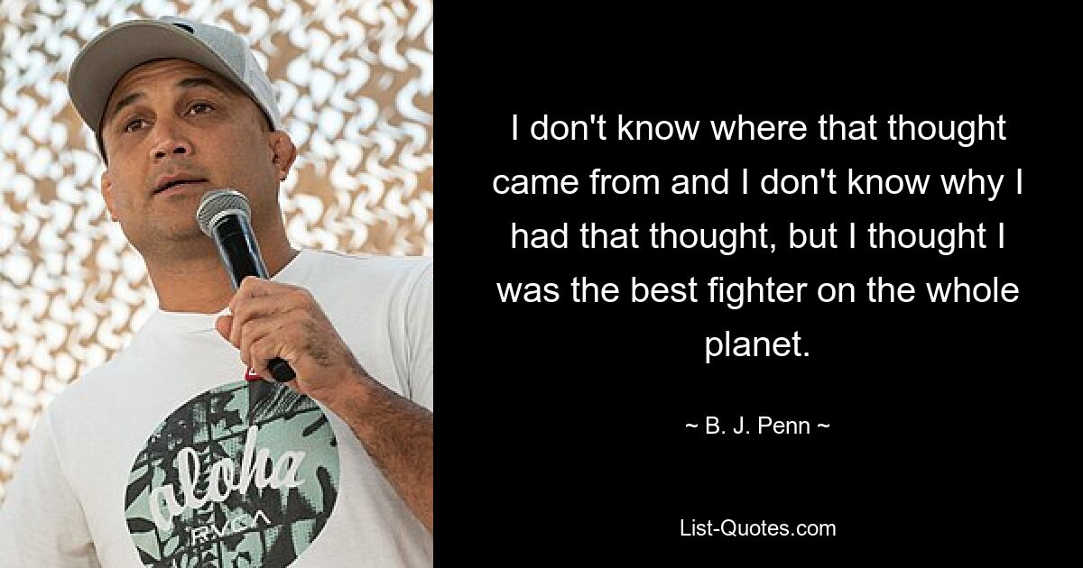 I don't know where that thought came from and I don't know why I had that thought, but I thought I was the best fighter on the whole planet. — © B. J. Penn