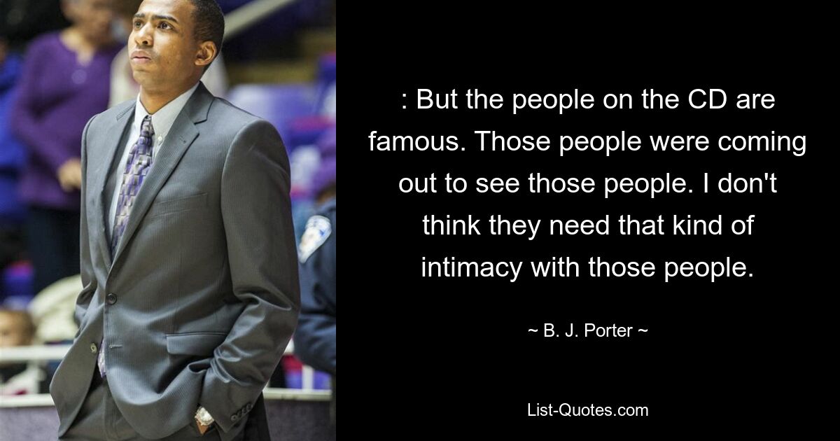 : But the people on the CD are famous. Those people were coming out to see those people. I don't think they need that kind of intimacy with those people. — © B. J. Porter