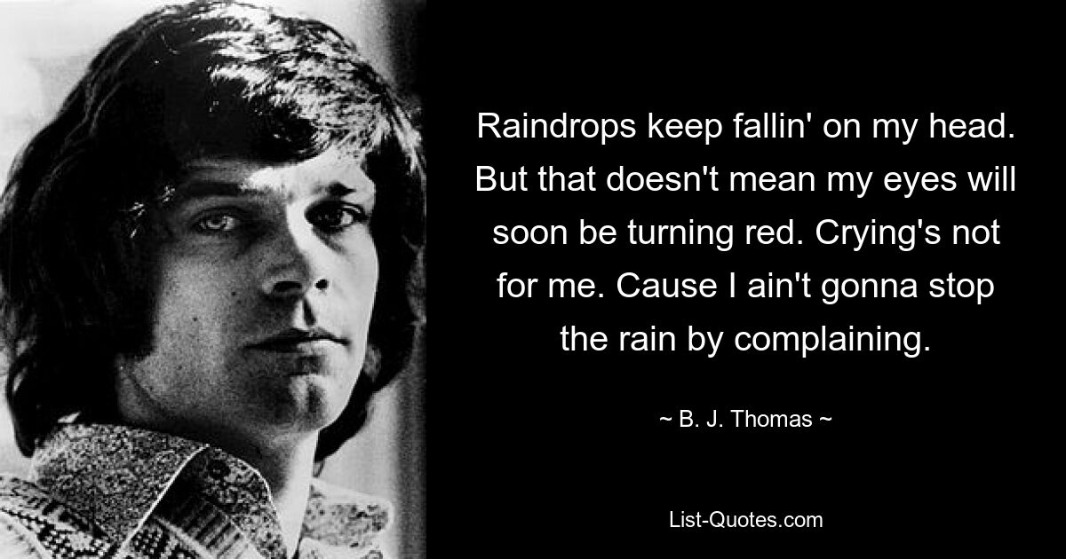 Raindrops keep fallin' on my head. But that doesn't mean my eyes will soon be turning red. Crying's not for me. Cause I ain't gonna stop the rain by complaining. — © B. J. Thomas