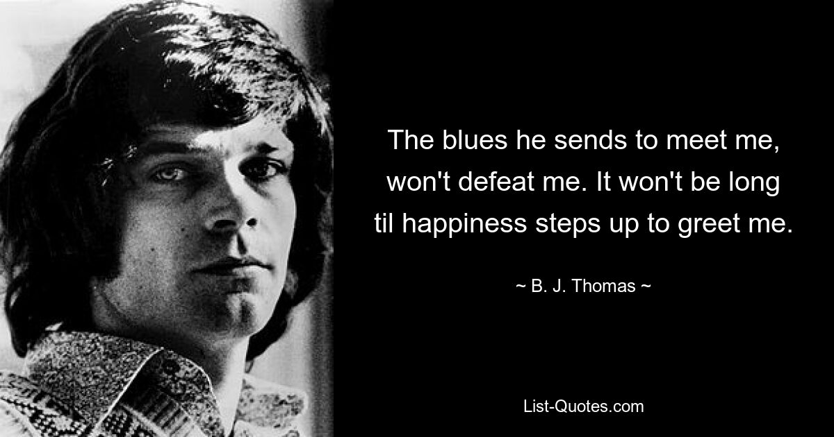 The blues he sends to meet me, won't defeat me. It won't be long til happiness steps up to greet me. — © B. J. Thomas