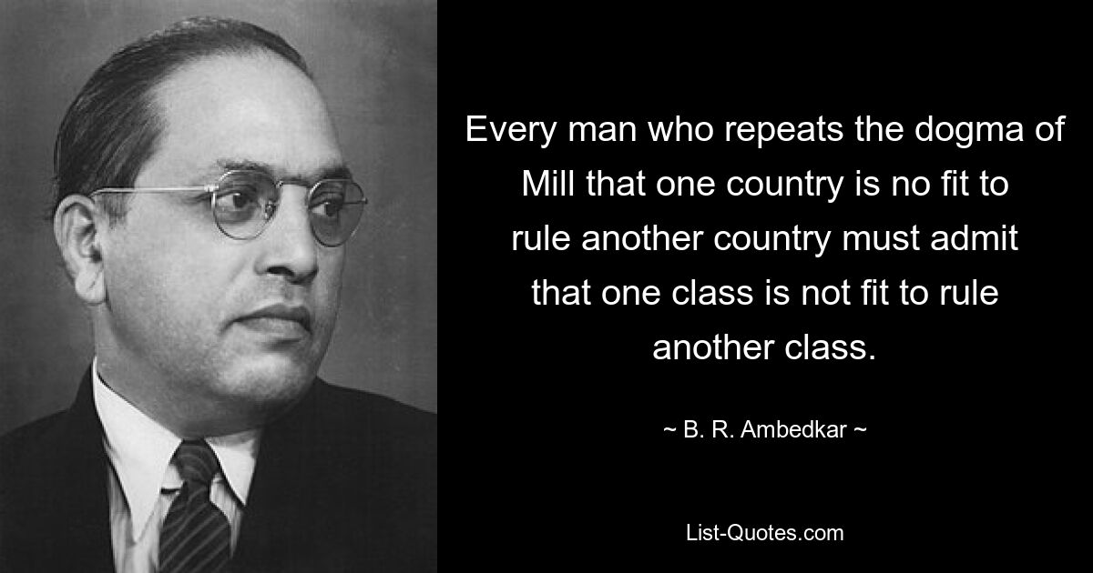 Every man who repeats the dogma of Mill that one country is no fit to rule another country must admit that one class is not fit to rule another class. — © B. R. Ambedkar