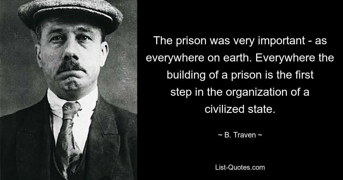 The prison was very important - as everywhere on earth. Everywhere the building of a prison is the first step in the organization of a civilized state. — © B. Traven