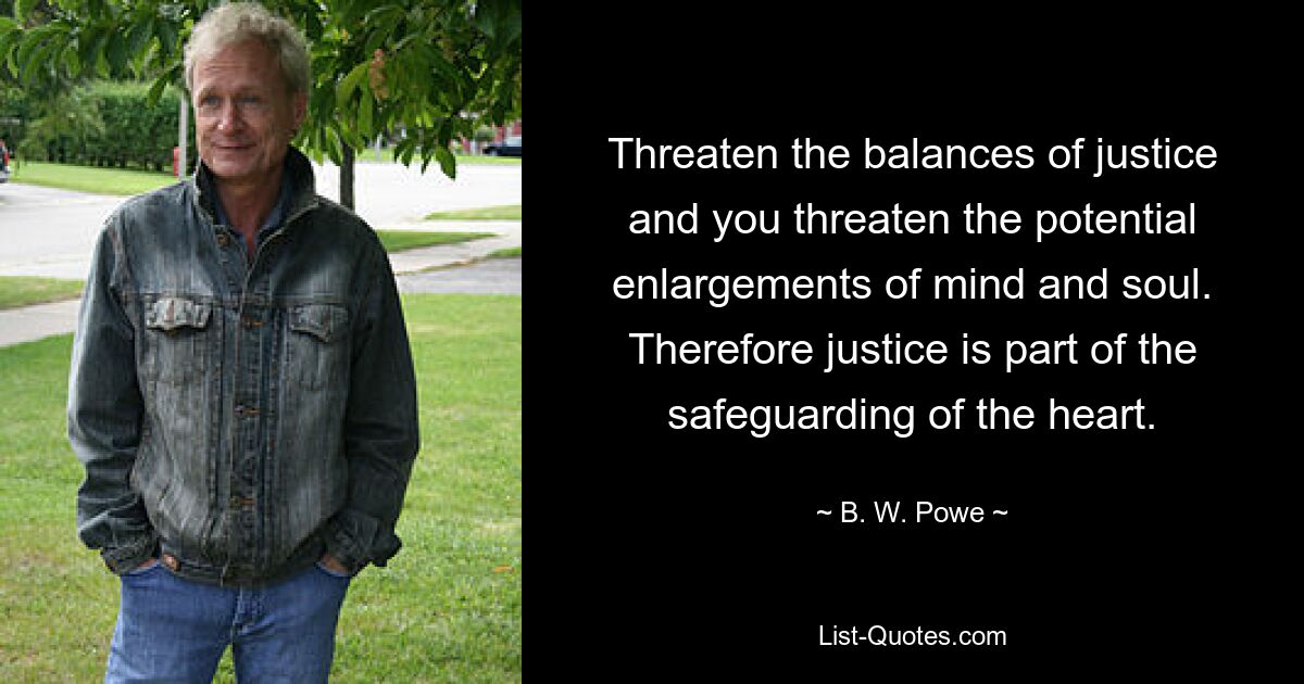 Threaten the balances of justice and you threaten the potential enlargements of mind and soul. Therefore justice is part of the safeguarding of the heart. — © B. W. Powe