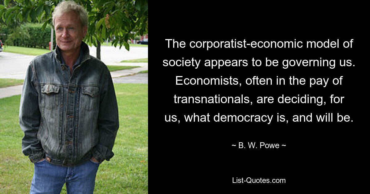 The corporatist-economic model of society appears to be governing us. Economists, often in the pay of transnationals, are deciding, for us, what democracy is, and will be. — © B. W. Powe