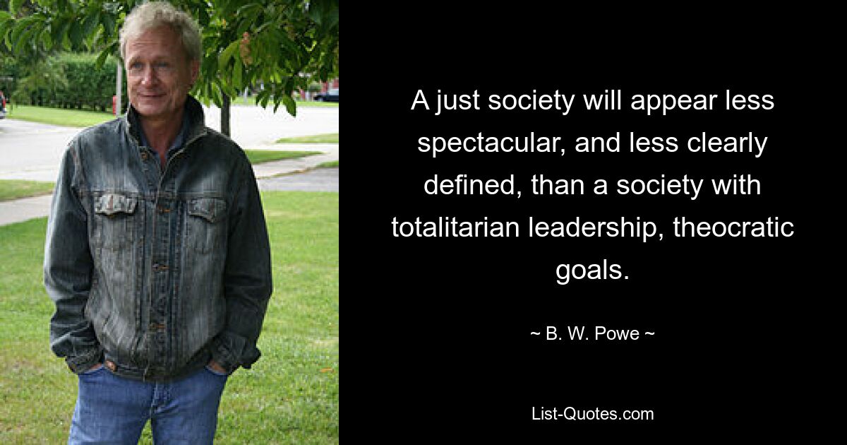 A just society will appear less spectacular, and less clearly defined, than a society with totalitarian leadership, theocratic goals. — © B. W. Powe