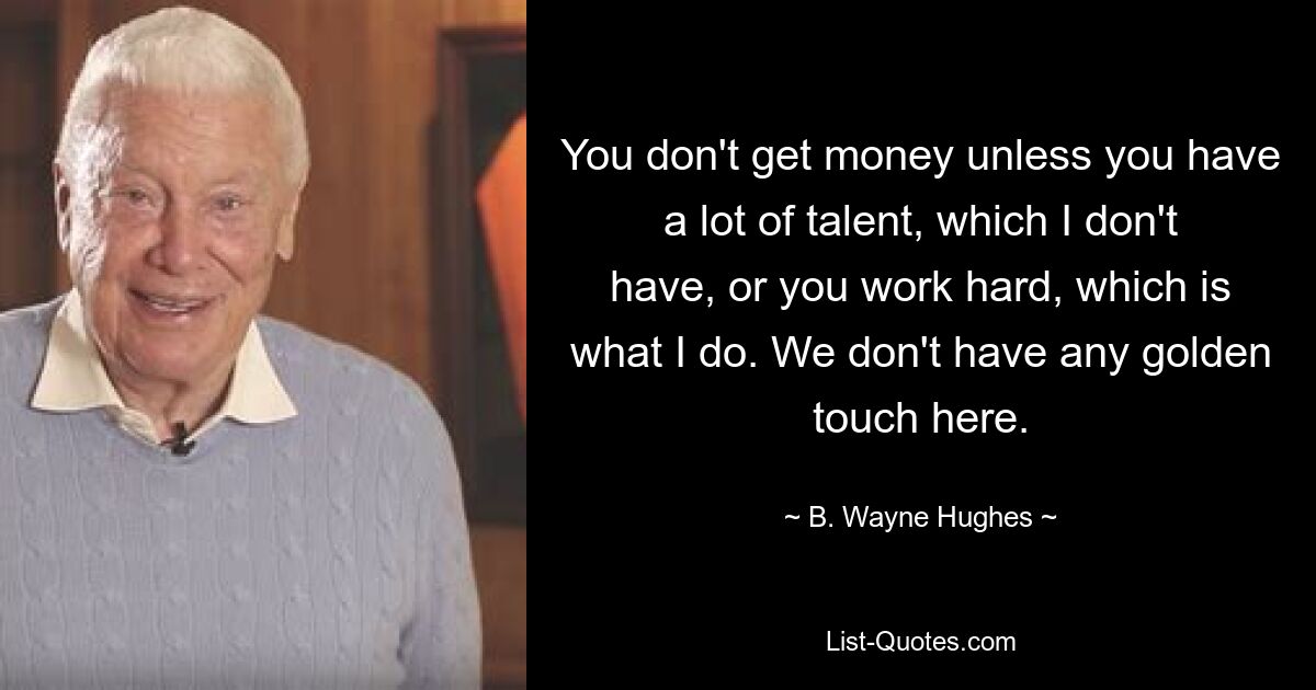 You don't get money unless you have a lot of talent, which I don't have, or you work hard, which is what I do. We don't have any golden touch here. — © B. Wayne Hughes