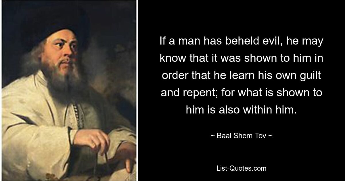 If a man has beheld evil, he may know that it was shown to him in order that he learn his own guilt and repent; for what is shown to him is also within him. — © Baal Shem Tov