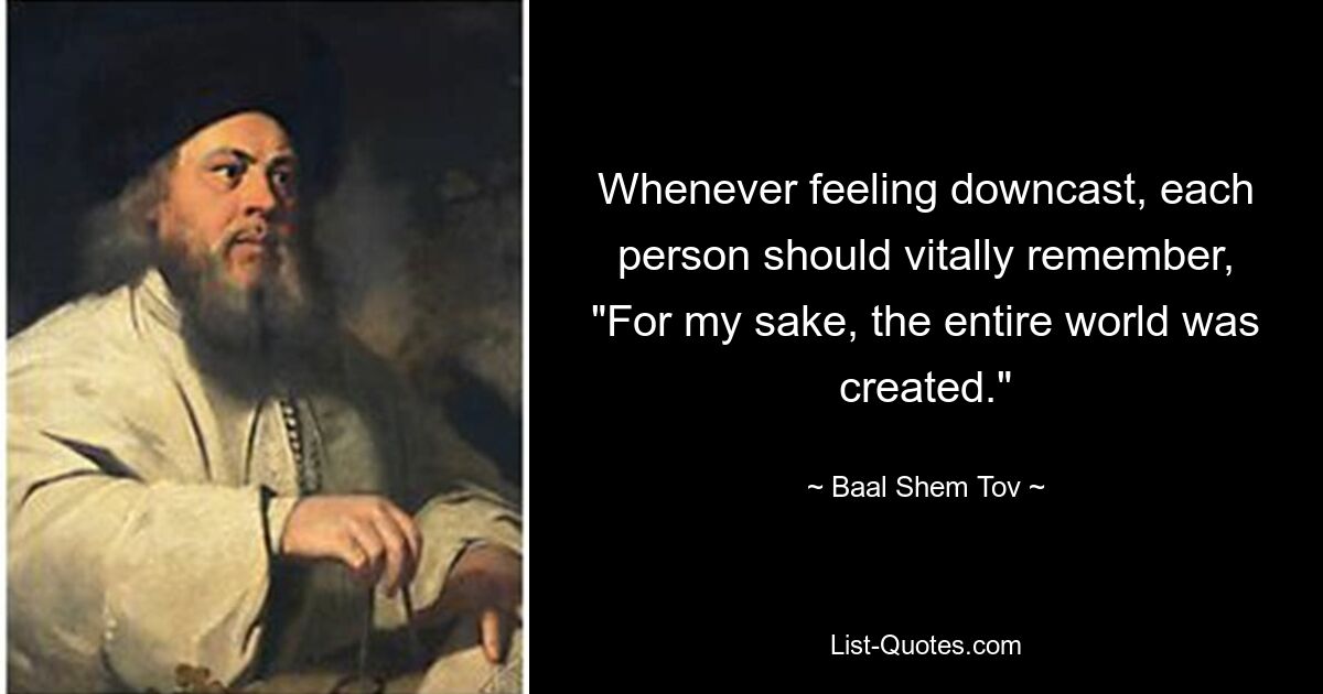 Whenever feeling downcast, each person should vitally remember, "For my sake, the entire world was created." — © Baal Shem Tov